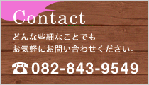 Contact どんな些細なことでもお気軽にお問い合わせください。TEL：082-843-9549