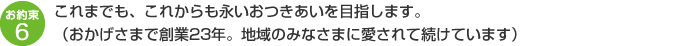 これまでも、これからも永いおつきあいを目指します。（おかげさまで創業23年。地域のみなさまに愛されて続けています）